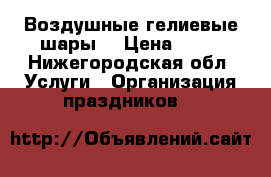 Воздушные гелиевые шары  › Цена ­ 30 - Нижегородская обл. Услуги » Организация праздников   